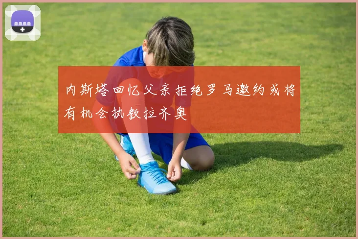 内斯塔回忆父亲拒绝罗马邀约或将有机会执教拉齐奥