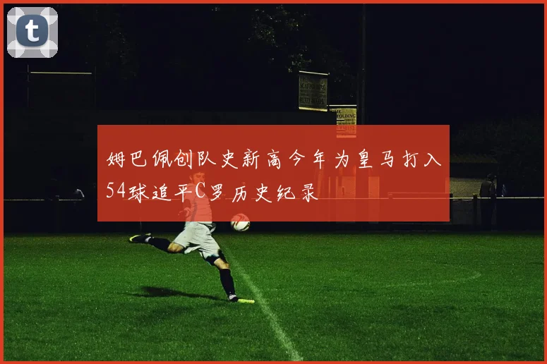 姆巴佩创队史新高今年为皇马打入54球追平C罗历史纪录
