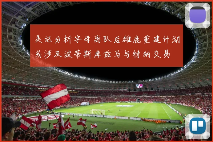 美记分析字母离队后雄鹿重建计划或涉及波蒂斯库兹马与特纳交易