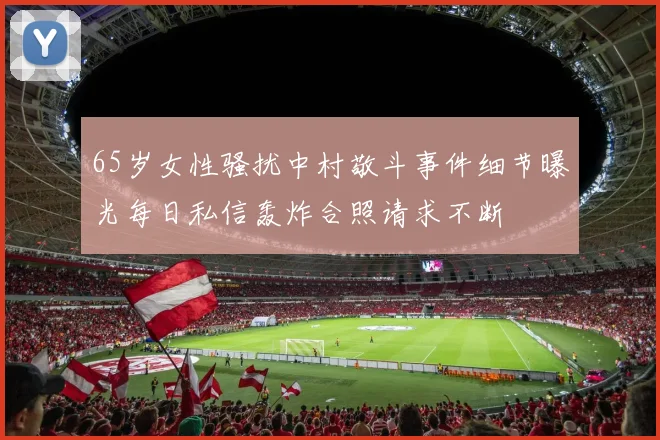 65岁女性骚扰中村敬斗事件细节曝光每日私信轰炸合照请求不断