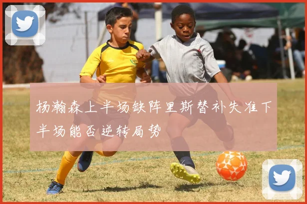杨瀚森上半场缺阵里斯替补失准下半场能否逆转局势