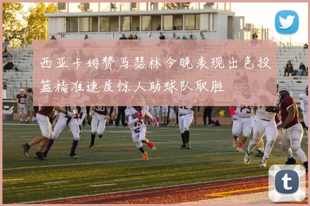 西亚卡姆赞马瑟林今晚表现出色投篮精准速度惊人助球队取胜