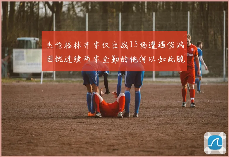 杰伦格林开季仅出战15场遭遇伤病困扰连续两季全勤的他何以如此脆弱