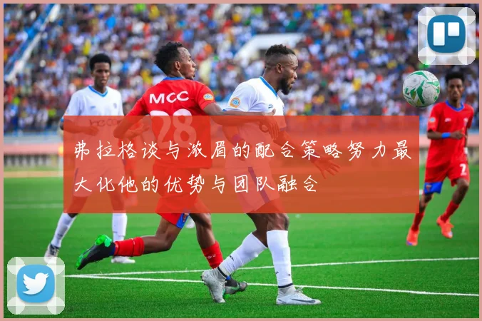弗拉格谈与浓眉的配合策略努力最大化他的优势与团队融合