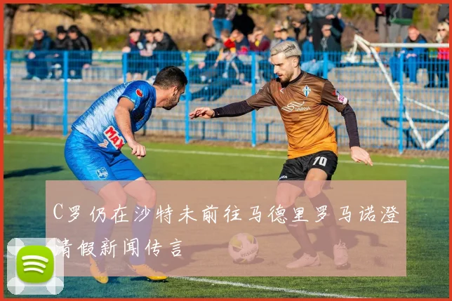 C罗仍在沙特未前往马德里罗马诺澄清假新闻传言