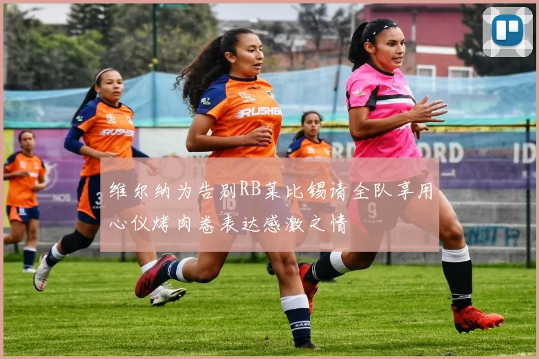 维尔纳为告别RB莱比锡请全队享用心仪烤肉卷表达感激之情