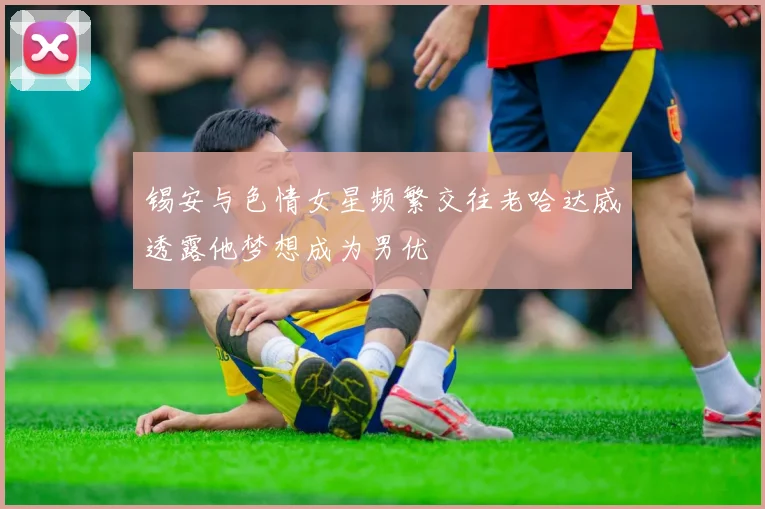 锡安与色情女星频繁交往老哈达威透露他梦想成为男优