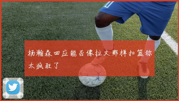 杨瀚森回应能否像拉文那样扣篮称太疯狂了