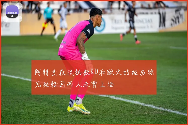 阿特金森谈执教KD和欧文的经历称无经验因两人未曾上场