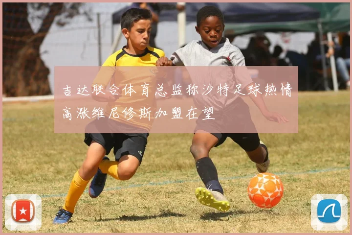 吉达联合体育总监称沙特足球热情高涨维尼修斯加盟在望