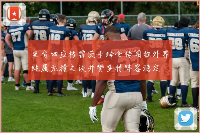 里肯回应格雷茨卡转会传闻称外界纯属无稽之谈并赞多特阵容稳定
