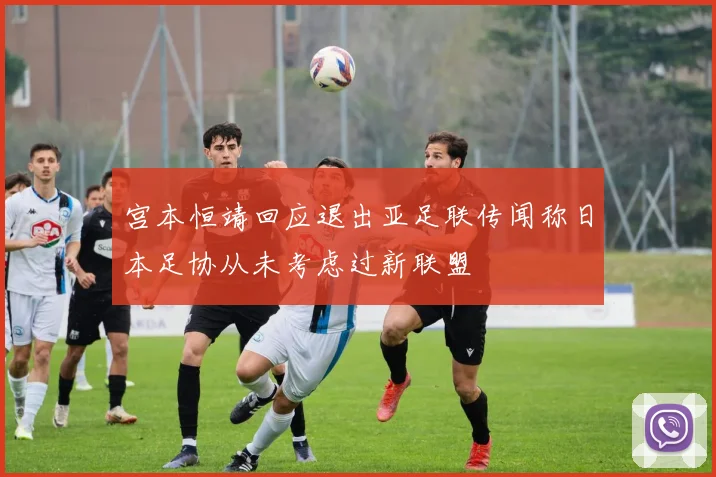 宫本恒靖回应退出亚足联传闻称日本足协从未考虑过新联盟