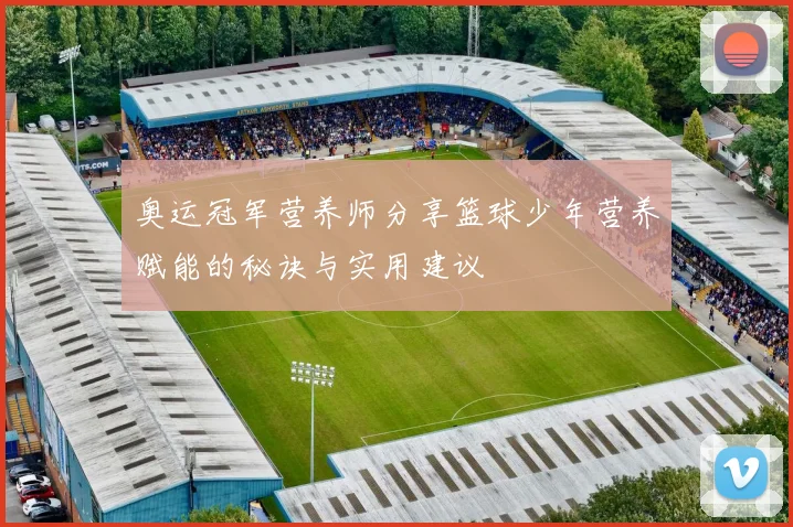 奥运冠军营养师分享篮球少年营养赋能的秘诀与实用建议