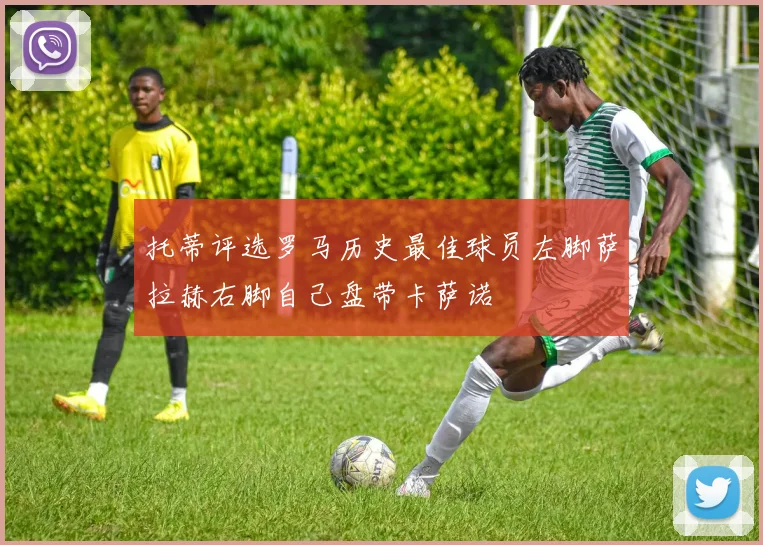 托蒂评选罗马历史最佳球员左脚萨拉赫右脚自己盘带卡萨诺