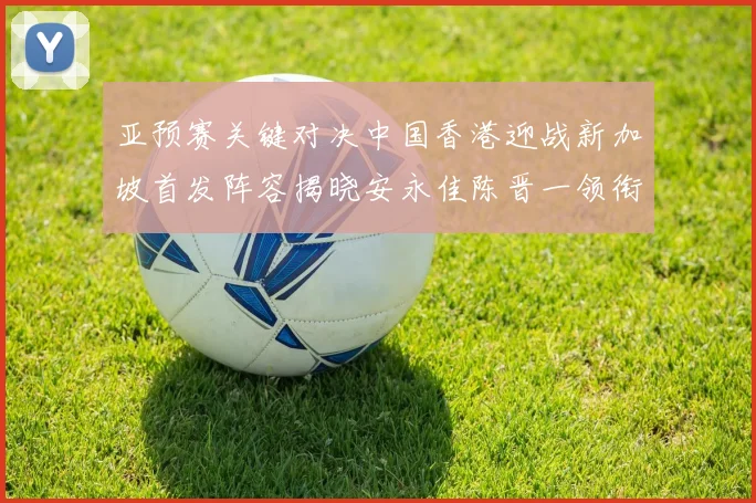 亚预赛关键对决中国香港迎战新加坡首发阵容揭晓安永佳陈晋一领衔出战