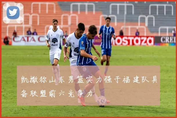 凯撒称山东男篮实力强于福建队具备联盟前六竞争力
