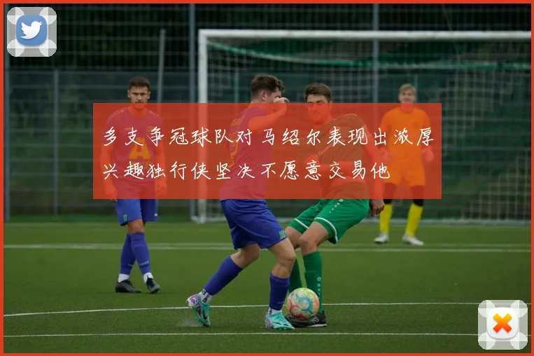 多支争冠球队对马绍尔表现出浓厚兴趣独行侠坚决不愿意交易他