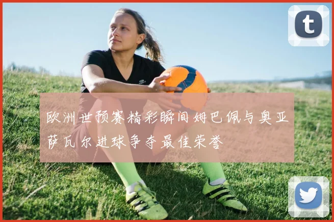 欧洲世预赛精彩瞬间姆巴佩与奥亚萨瓦尔进球争夺最佳荣誉