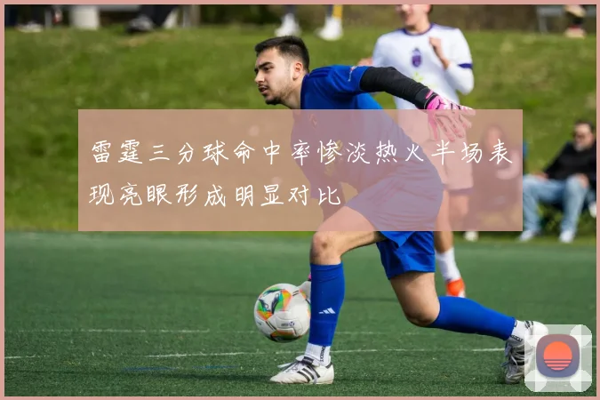 雷霆三分球命中率惨淡热火半场表现亮眼形成明显对比