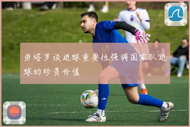 劳塔罗谈进球重要性强调国家队进球的珍贵价值