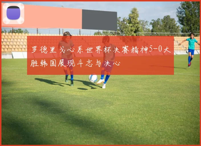 罗德里戈心系世界杯决赛精神5-0大胜韩国展现斗志与决心