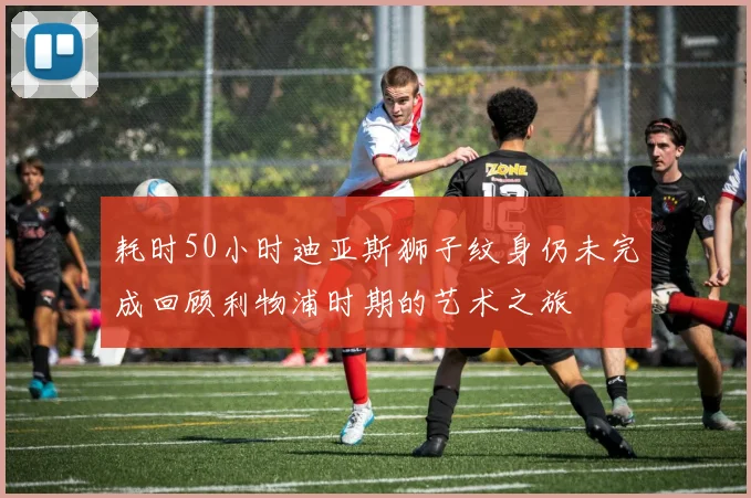 耗时50小时迪亚斯狮子纹身仍未完成回顾利物浦时期的艺术之旅