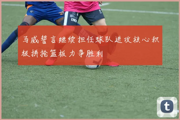 马威誓言继续担任球队进攻核心积极拼抢篮板力争胜利