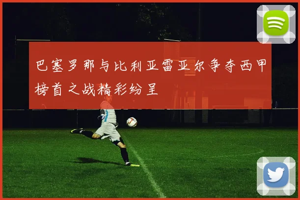 巴塞罗那与比利亚雷亚尔争夺西甲榜首之战精彩纷呈