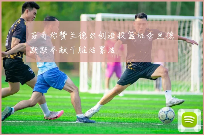 芬奇称赞兰德尔创造投篮机会里德默默奉献干脏活累活