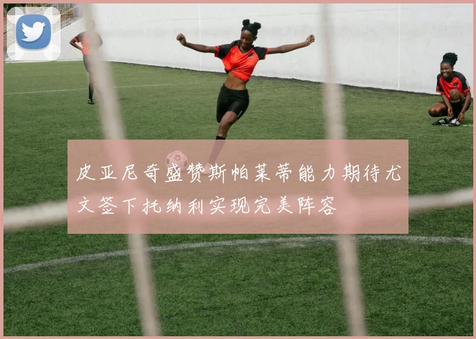 皮亚尼奇盛赞斯帕莱蒂能力期待尤文签下托纳利实现完美阵容