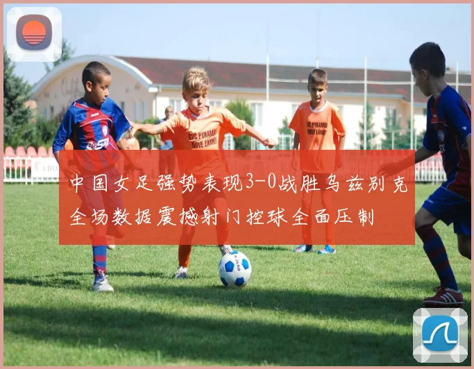 中国女足强势表现3-0战胜乌兹别克全场数据震撼射门控球全面压制
