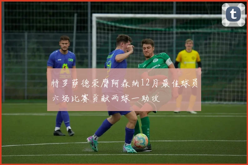 特罗萨德荣膺阿森纳12月最佳球员六场比赛贡献两球一助攻