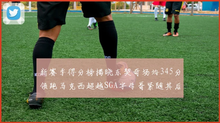 新赛季得分榜揭晓东契奇场均345分领跑马克西超越SGA字母哥紧随其后