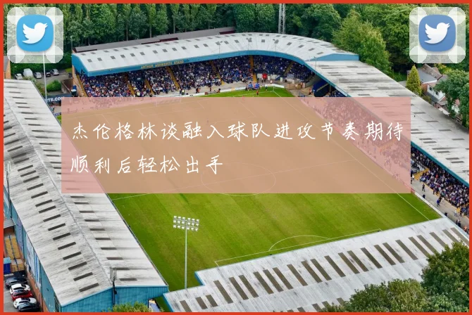 杰伦格林谈融入球队进攻节奏期待顺利后轻松出手