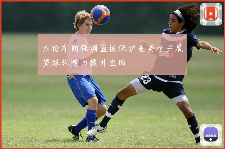 杰伦布朗强调篮板保护重要性并展望球队潜力提升空间