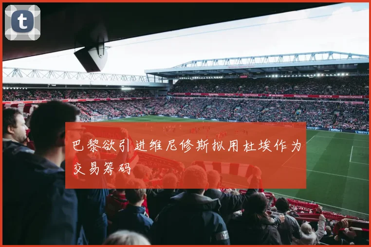 巴黎欲引进维尼修斯拟用杜埃作为交易筹码