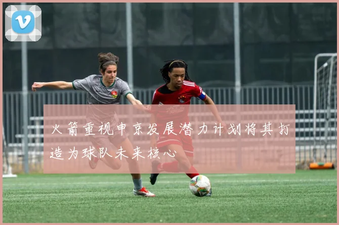 火箭重视申京发展潜力计划将其打造为球队未来核心