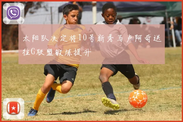 太阳队决定将10号新秀马卢阿奇送往G联盟锻炼提升