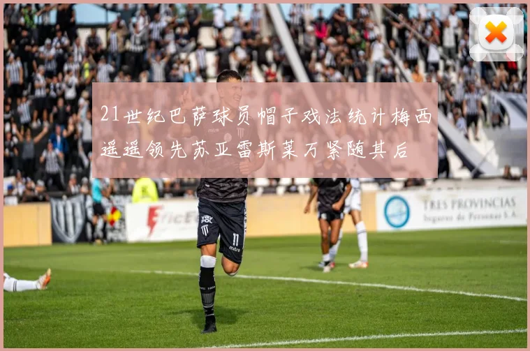 21世纪巴萨球员帽子戏法统计梅西遥遥领先苏亚雷斯莱万紧随其后