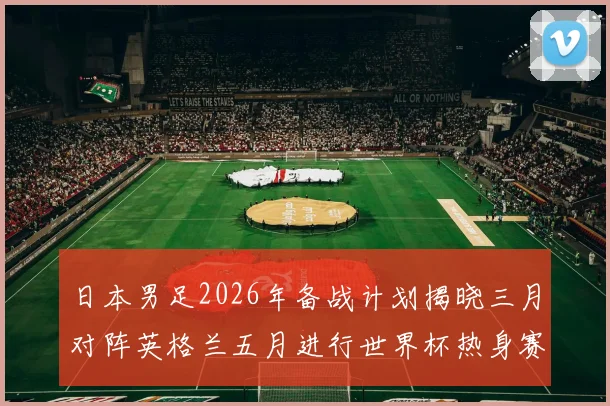 日本男足2026年备战计划揭晓三月对阵英格兰五月进行世界杯热身赛