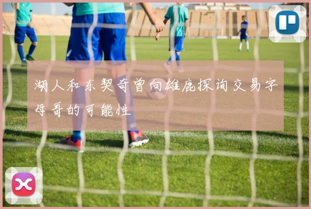 湖人和东契奇曾向雄鹿探询交易字母哥的可能性