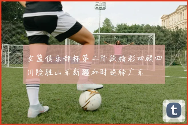 女篮俱乐部杯第二阶段精彩回顾四川险胜山东新疆加时逆转广东
